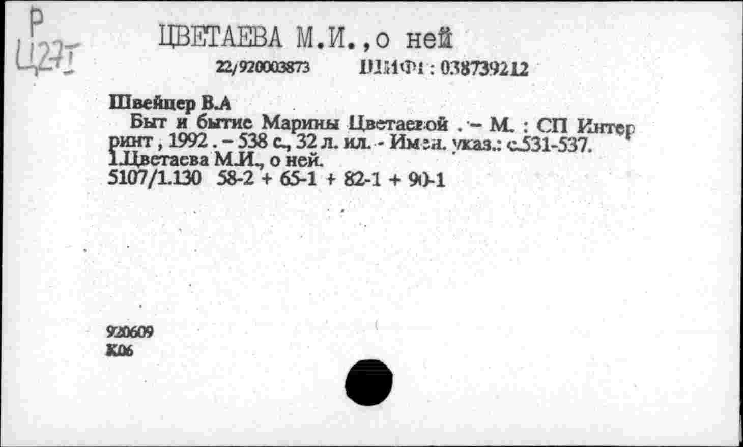 ﻿ця-
ЦВЕТАЕВА М.И.,0 ней
22/920003873 ШИФ1:038739212
Швейцер В.А
Быт и бытие Марины Цветастой . - М. : СП Интер пинт, 1992. - 538 о, 32 л. ил. - Им га. 'жаз.: с531-537. 1-Цветаева МЛ., о ней.
5107/1.130 58-2 + 65-1 + 82-1 + 90-1
920609 К06